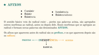 ● Coexistir
● Existir
● Existência
● Inexistência
● Existencialismo
O sentido básico vem do radical exist- , porém nas palavras acima, são agregados
outros morfemas ao radical, antes ou depois dele. Esses morfemas que se agregam ao
radical e formam novas palavras são denominados AFIXOS.
★ AFIXOS
Os afixos que aparecem antes do radical são os prefixos, e os que aparecem depois são
os sufixos:
INEXISTÊNCIA
RADICAL
SUFIXO
PREFIXO
 