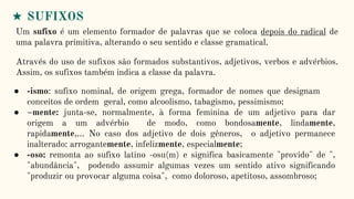 ★ SUFIXOS
Um sufixo é um elemento formador de palavras que se coloca depois do radical de
uma palavra primitiva, alterando o seu sentido e classe gramatical.
Através do uso de sufixos são formados substantivos, adjetivos, verbos e advérbios.
Assim, os sufixos também indica a classe da palavra.
● -ismo: sufixo nominal, de origem grega, formador de nomes que designam
conceitos de ordem geral, como alcoolismo, tabagismo, pessimismo;
● –mente: junta-se, normalmente, à forma feminina de um adjetivo para dar
origem a um advérbio de modo, como bondosamente, lindamente,
rapidamente,… No caso dos adjetivo de dois gêneros, o adjetivo permanece
inalterado: arrogantemente, infelizmente, especialmente;
● -oso: remonta ao sufixo latino -osu(m) e significa basicamente "provido" de ",
"abundância", podendo assumir algumas vezes um sentido ativo significando
"produzir ou provocar alguma coisa", como doloroso, apetitoso, assombroso;
 