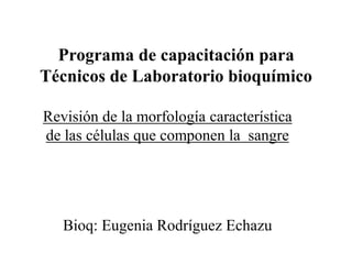 Programa de capacitación para
Técnicos de Laboratorio bioquímico
Revisión de la morfología característica
de las células que componen la sangre
Bioq: Eugenia Rodríguez Echazu
 