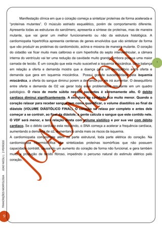 9
TRANCRIÇÕESMORFOLOGIAJOAONICOLI|2PERÌODO
1
Manifestação clínica em que o coração começa a sintetizar proteínas de forma acelerada e
“proteínas mutantes”. O músculo estriado esquelético, porém de comportamento diferente.
Apresenta todas as estruturas do sarcômero, apresenta a síntese de proteínas, mas de maneira
mutante, que vai gerar um melhor funcionamento ou não da estrutura histológica. A
cardiomiopatia hipertrófica apresenta centenas de genes envolvidos que vão sintetizar de forma
que vão produzir as proteínas do cardiomiócito, actina e miosina de maneira mutante. O coração
do cidadão vai ficar muito mais calibroso e com hipertrofia do septo interventricular, a câmara
interna do ventrículo vai ter uma redução da cavidade muito grande, embora possua uma maior
camada de tecido. É um coração que esta muito suscetível a isquemia miocárdica. Uma balança
em relação a oferta e demanda mostra que a doença gera um desiquilíbrio entre oferta e
demanda que gera em isquemia miocárdica. Possui grande suscetibilidade pela isquemia
miocárdica, a oferta do sangue diminui porem a demanda por ele irá aumentar. O desequilíbrio
entre oferta e demanda de O2 vai gerar toda essa problemática resultante em um quadro
patológico. O risco de morte súbita nesses pacientes é extremamente alto. O debito
cardíaco diminui significantemente. A estrutura da cavidade fica muito menor. Quando o
coração relaxar para receber sangue tem como quantificar, o volume diastólico ao final da
diástole (VOLUME DIÁSTÓLICO FINAL). O coração se relaxa por completo e antes dele
começar a se contrair, ao final da diástole, a gente calcula o sangue que este contido nele.
O VDF será menor, e terá relação direta com volume sistólico e por sua vez com débito
cardíaco. Se o débito cardíaco esta reduzindo, o SNA começa a acelerar a frequência cardíaca,
aumentando a demanda de o2, aumentando ainda mais os riscos da isquemia.
A cardiomiopatia compromete além da parte estrutural, toda parte elétrica do coração. Na
cardiomiopatia hipermiotrofica são sintetizadas proteínas isomórficas que não possuem
capacidade contrátil, causando um aumento do coração de forma não funcional, e gera também
muito a produção de tecido fibroso, impedindo o percurso natural do estimulo elétrico pelo
coração.
 