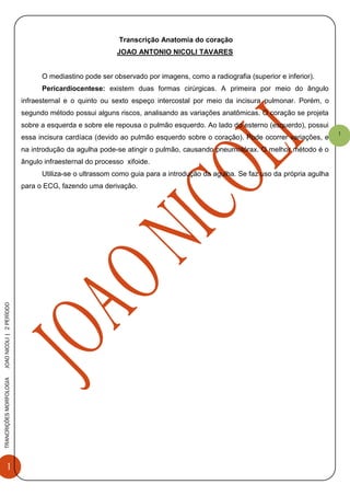 1
TRANCRIÇÕESMORFOLOGIAJOAONICOLI|2PERÌODO
1
Transcrição Anatomia do coração
JOAO ANTONIO NICOLI TAVARES
O mediastino pode ser observado por imagens, como a radiografia (superior e inferior).
Pericardiocentese: existem duas formas cirúrgicas. A primeira por meio do ângulo
infraesternal e o quinto ou sexto espeço intercostal por meio da incisura pulmonar. Porém, o
segundo método possui alguns riscos, analisando as variações anatômicas. O coração se projeta
sobre a esquerda e sobre ele repousa o pulmão esquerdo. Ao lado do esterno (esquerdo), possui
essa incisura cardíaca (devido ao pulmão esquerdo sobre o coração). Pode ocorrer variações, e
na introdução da agulha pode-se atingir o pulmão, causando pneumotórax. O melhor método é o
ângulo infraesternal do processo xifoide.
Utiliza-se o ultrassom como guia para a introdução da agulha. Se faz uso da própria agulha
para o ECG, fazendo uma derivação.
 