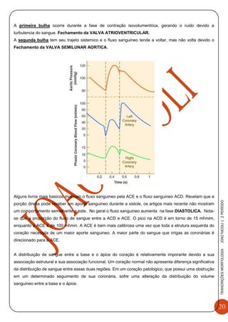 20
TRANCRIÇÕESMORFOLOGIAJOAONICOLI|2PERÌODO
A primeira bulha ocorre durante a fase de contração isovolumentrica, gerando o ruido devido a
turbulencia do sangue. Fechamento da VALVA ATRIOVENTRICULAR.
A segunda bulha tem seu trajeto sistemico e o fluxo sanguineo tende a voltar, mas não volta devido o
Fechamento da VALVA SEMILUNAR AORTICA.
Alguns livros mais basicos mostram o fluxo sanguineo pela ACE e o fluxo sanguineo ACD. Revelam que a
porção direita pode receber um aporte sanguineo durante a sistole, os artigos mais recente não mostram
um comportamento semelhante a este. No geral o fluxo sanguineo aumenta na fase DIASTOLICA. Nota-
se que a proporção do fluxo de sangue entre a ACD e ACE. O pico na ACD é em torno de 15 mlmim,
enquanto a ACE é de 100 mlmin. A ACE é bem mais calibrosa uma vez que toda a etrutura esquerda do
coração necessita de um maior aporte sanguineo. A maior parte do sangue que irrigas as coronárias é
direcionado para a ACE.
A distribuição de sangue entre a base e o ápice do coração é relativamente imporante devido a sua
associação estrutural e sua associação funcional. Um coração normal não apresenta diferença significativa
da distribuição de sangue entre essas duas regiões. Em um coração patologico, que possui uma obstrução
em um determinado seguimento de sua coronária, sofre uma alteração da distribuição do volume
sanguineo entre a base e o ápice.
 