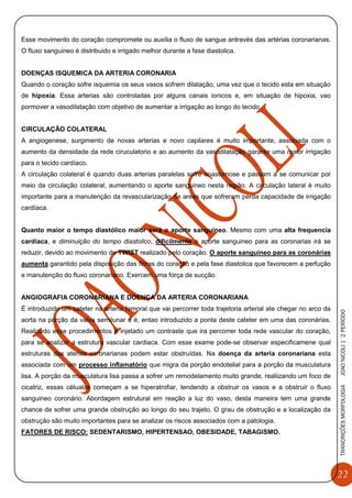 22
TRANCRIÇÕESMORFOLOGIAJOAONICOLI|2PERÌODO
Esse movimento do coração compromete ou auxilia o fluxo de sangue antravés das artérias coronarianas.
O fluxo sanguineo é distribuido e irrigado melhor durante a fase diastolica.
DOENÇAS ISQUEMICA DA ARTERIA CORONARIA
Quando o coração sofre isquemia os seus vasos sofrem dilatação, uma vez que o tecido esta em situação
de hipoxia. Essa arterias são controladas por alguns canais ionicos e, em situação de hipoxia, vao
pormover a vasodilatação com objetivo de aumentar a irrigação ao longo do tecido.
CIRCULAÇÃO COLATERAL
A angiogenese, surgimento de novas arterias e novo capilares é muito importante, associada com o
aumento da densidade da rede ciruculatorio e ao aumento da vasodilatação garante uma maior irrigação
para o tecido cardíaco.
A circulação colateral é quando duas arterias paralelas sofre anastomose e passam a se comunicar por
meio da circulação colateral, aumentando o aporte sanguineo nesta região. A circulação lateral é muito
importante para a manutenção da revascularização de areas que sofreram perda capacidade de irrigação
cardíaca.
Quanto maior o tempo diastólico maior será o aporte sanguineo. Mesmo com uma alta frequencia
cardíaca, e diminuição do tempo diastolico, dificilmente o aporte sanguineo para as coronarias irá se
reduzir, devido ao movimento de TWIST realizado pelo coração. O aporte sanguineo para as coronárias
aumenta garantido pela disposição das fibras do coração e pela fase diastolica que favorecem a perfução
e manutenção do fluxo coronariano. Exercem uma força de sucção.
ANGIOGRAFIA CORONARIANA E DOENÇA DA ARTERIA CORONARIANA
É introduzido um cateter na arteria femoral que vai percorrer toda trajetoria arterial ate chegar no arco da
aorta na porção da valva semilunar e é, entao introduzido a ponta deste cateter em uma das coronárias.
Realizado esse procedimentos é injetado um contraste que ira percorrer toda rede vascular do coração,
para se analizar a estrutura vascular cardiaca. Com esse exame pode-se observar especificamene qual
estruturas das aterias coronarianas podem estar obstruídas. Na doença da arteria coronariana esta
associada com um processo inflamatório que migra da porção endotelial para a porção da musculatura
lisa. A porção da musculatura lisa passa a sofrer um remodelamento muito grande, realiizando um foco de
cicatriz, essas célualas começam a se hiperatrofiar, tendendo a obstruir os vasos e a obstruir o fluxo
sanguineo coronário. Abordagem estrutural em reação a luz do vaso, desta maneira tem uma grande
chance de sofrer uma grande obstrução ao longo do seu trajeto. O grau de obstrução e a localização da
obstrução são muito importantes para se analizar os riscos associados com a patologia.
FATORES DE RISCO: SEDENTARISMO, HIPERTENSAO, OBESIDADE, TABAGISMO.
 