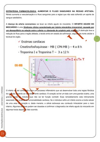 23
TRANCRIÇÕESMORFOLOGIAJOAONICOLI|2PERÌODO
1
ESTRATEGIA FARMACOLOGICA: AUMENTAR O FLUXO SANGUINEO NA REGIAO AFETADA.
Nitrato aumenta a vascularização e o fluxo sanguineo para a regiao que não esta sofrendo um aporte de
sangue satisfatório.
A doença da arteria coronariana vai levar ao infarto agudo do miocárdio. O INFARTO AGUDO DO
MIOCARDIO é uma Síndrome clínica caracterizada por injúria miocárdica irreversível, causada por
um desequilíbrio na relação entre a oferta e a demanda de oxigênio pelo miócito. A obstrução leva a
redução do fluxo para a região afetada, o tecido entra em estado de sofrimento, seguido de morte celular e
tecidual do orgão.
O infarto vai ser combatido como um processo inflamatorio que vai desenvolver toda uma regiao fibrótica
do coração, levando ao remodelamento cardiaco. O coração vai ter um lado com uma grande cicatriz, uma
grande perda de miócitos que não vai ter função contratil. Esse remodelamento esta intimamente
associado com a perda da funcionabilidade cardíaca. Se o individuo sofre um infarto ocorre a morte celular
de uma area do coração e, desta maneira, a célula extravaza seu conteudo intrecelular para o meio
interno. Algumas enzimas podem ser dosadas e confirmar o diagnostico de infarto agudo do miocardio em
algumas horas depois do fato ocorrido.
 