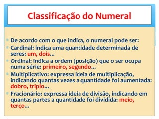 ∗ De acordo com o que indica, o numeral pode ser:
∗ Cardinal: indica uma quantidade determinada de
seres: um, dois...
∗ Ordinal: indica a ordem (posição) que o ser ocupa
numa série: primeiro, segundo...
∗ Multiplicativo: expressa ideia de multiplicação,
indicando quantas vezes a quantidade foi aumentada:
dobro, triplo...
∗ Fracionário: expressa ideia de divisão, indicando em
quantas partes a quantidade foi dividida: meio,
terço...
Classificação do Numeral
 