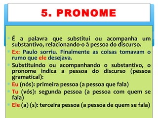 ∗ É a palavra que substitui ou acompanha um
substantivo, relacionando-o à pessoa do discurso.
∗ Ex: Paulo sorriu. Finalmente as coisas tomavam o
rumo que ele desejava.
∗ Substituindo ou acompanhando o substantivo, o
pronome indica a pessoa do discurso (pessoa
gramatical):
∗ Eu (nós): primeira pessoa (a pessoa que fala)
∗ Tu (vós): segunda pessoa (a pessoa com quem se
fala)
∗ Ele (a) (s): terceira pessoa (a pessoa de quem se fala)
5. PRONOME
 