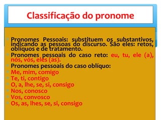 ∗ Pronomes Pessoais: substituem os substantivos,
indicando as pessoas do discurso. São eles: retos,
oblíquos e de tratamento.
∗ Pronomes pessoais do caso reto: eu, tu, ele (a),
nós, vós, eles (as).
∗ Pronomes pessoais do caso oblíquo:
∗ Me, mim, comigo
∗ Te, ti, contigo
∗ O, a, lhe, se, si, consigo
∗ Nos, conosco
∗ Vos, convosco
∗ Os, as, lhes, se, si, consigo
Classificação do pronome
 