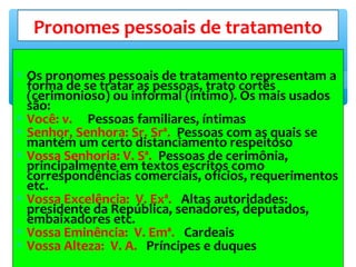 ∗ Os pronomes pessoais de tratamento representam a
forma de se tratar as pessoas, trato cortês
(cerimonioso) ou informal (íntimo). Os mais usados
são:
∗ Você: v. Pessoas familiares, íntimas
∗ Senhor, Senhora: Sr. Srª. Pessoas com as quais se
mantém um certo distanciamento respeitoso
∗ Vossa Senhoria: V. Sª. Pessoas de cerimônia,
principalmente em textos escritos como
correspondências comerciais, ofícios, requerimentos
etc.
∗ Vossa Excelência: V. Exª. Altas autoridades:
presidente da República, senadores, deputados,
embaixadores etc.
∗ Vossa Eminência: V. Emª. Cardeais
∗ Vossa Alteza: V. A. Príncipes e duques
Pronomes pessoais de tratamento
 