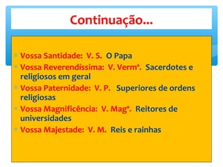 ∗ Vossa Santidade: V. S. O Papa
∗ Vossa Reverendíssima: V. Vermª. Sacerdotes e
religiosos em geral
∗ Vossa Paternidade: V. P. Superiores de ordens
religiosas
∗ Vossa Magnificência: V. Magª. Reitores de
universidades
∗ Vossa Majestade: V. M. Reis e rainhas
Continuação...
 