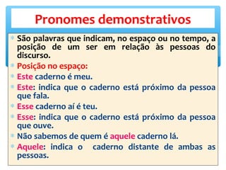 ∗ São palavras que indicam, no espaço ou no tempo, a
posição de um ser em relação às pessoas do
discurso.
∗ Posição no espaço:
∗ Este caderno é meu.
∗ Este: indica que o caderno está próximo da pessoa
que fala.
∗ Esse caderno aí é teu.
∗ Esse: indica que o caderno está próximo da pessoa
que ouve.
∗ Não sabemos de quem é aquele caderno lá.
∗ Aquele: indica o caderno distante de ambas as
pessoas.
Pronomes demonstrativos
 