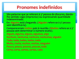 ∗ São palavras que se referem à 3ª pessoa do discurso, dando-
lhe sentido vago (impreciso) ou expressando quantidade
indeterminada.
∗ Ex: Alguém está chegando. (Alguém refere-se à 3ª pessoa
sem identificá-la).
∗ Compareceram muitos pais à reunião. (Muitos refere-se à 3ª
pessoa sem determinar o número exato).
∗ Algum, alguma, alguns, algumas, algo
∗ Nenhum, nenhuma, nenhuns, nenhumas, alguém
∗ Todo, toda, todos, todas, nada
∗ Muito, muita, muitos, muitas, ninguém
∗ Pouco, pouca, poucos, poucas, tudo
∗ Certo, certa, certos, certas, cada
Pronomes indefinidos
 