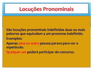 ∗ São locuções pronominais indefinidas duas ou mais
palavras que equivalem a um pronome indefinido.
∗ Exemplos:
∗ Apenas uma ou outra pessoa parava para ver o
espetáculo.
∗ Qualquer um poderá participar do concurso.
Locuções Pronominais
 