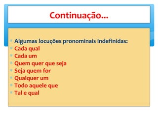 ∗ Algumas locuções pronominais indefinidas:
∗ Cada qual
∗ Cada um
∗ Quem quer que seja
∗ Seja quem for
∗ Qualquer um
∗ Todo aquele que
∗ Tal e qual
Continuação...
 