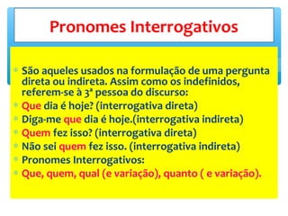 ∗ São aqueles usados na formulação de uma pergunta
direta ou indireta. Assim como os indefinidos,
referem-se à 3ª pessoa do discurso:
∗ Que dia é hoje? (interrogativa direta)
∗ Diga-me que dia é hoje.(interrogativa indireta)
∗ Quem fez isso? (interrogativa direta)
∗ Não sei quem fez isso. (interrogativa indireta)
∗ Pronomes Interrogativos:
∗ Que, quem, qual (e variação), quanto ( e variação).
Pronomes Interrogativos
 