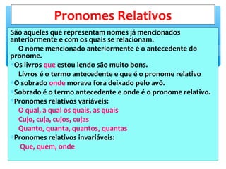 São aqueles que representam nomes já mencionados
anteriormente e com os quais se relacionam.
O nome mencionado anteriormente é o antecedente do
pronome.
∗Os livros que estou lendo são muito bons.
Livros é o termo antecedente e que é o pronome relativo
∗O sobrado onde morava fora deixado pelo avô.
∗Sobrado é o termo antecedente e onde é o pronome relativo.
∗Pronomes relativos variáveis:
O qual, a qual os quais, as quais
Cujo, cuja, cujos, cujas
Quanto, quanta, quantos, quantas
∗Pronomes relativos invariáveis:
Que, quem, onde
Pronomes Relativos
 