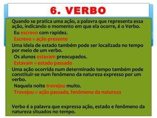 ∗ Quando se pratica uma ação, a palavra que representa essa
ação, indicando o momento em que ela ocorre, é o Verbo.
Eu escrevo com rapidez.
Escrevo = ação presente
∗ Uma ideia de estado também pode ser localizada no tempo
por meio de um verbo.
Os alunos estavam preocupados.
Estavam = estado passado
∗ Uma ação ocorrida num determinado tempo também pode
constituir-se num fenômeno da natureza expresso por um
verbo.
Naquela noite trovejou muito.
Trovejou = ação passada, fenômeno da natureza
∗ Verbo é a palavra que expressa ação, estado e fenômeno da
natureza situados no tempo.
6. VERBO
 