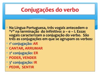 ∗ Na Língua Portuguesa, três vogais antecedem o
“r” na terminação do infinitivo: a – e – i. Essas
vogais caracterizam a conjugação do verbo. São
três as conjugações em que se agrupam os verbos:
∗ 1ª conjugação: AR
∗ CANTAR, ARRUMAR
∗ 2ª conjugação: ER
∗ PODER, VENDER
∗ 3ª conjugação: IR
∗ PEDIR, SENTIR
Conjugações do verbo
 