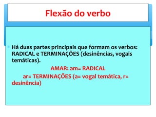 ∗ Há duas partes principais que formam os verbos:
RADICAL e TERMINAÇÕES (desinências, vogais
temáticas).
AMAR: am= RADICAL
ar= TERMINAÇÕES (a= vogal temática, r=
desinência)
Flexão do verbo
 