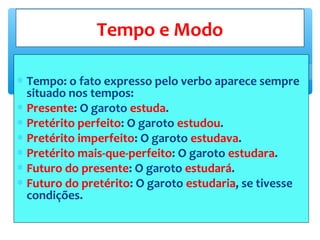 ∗ Tempo: o fato expresso pelo verbo aparece sempre
situado nos tempos:
∗ Presente: O garoto estuda.
∗ Pretérito perfeito: O garoto estudou.
∗ Pretérito imperfeito: O garoto estudava.
∗ Pretérito mais-que-perfeito: O garoto estudara.
∗ Futuro do presente: O garoto estudará.
∗ Futuro do pretérito: O garoto estudaria, se tivesse
condições.
Tempo e Modo
 