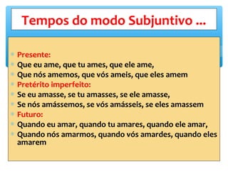 ∗ Presente:
∗ Que eu ame, que tu ames, que ele ame,
∗ Que nós amemos, que vós ameis, que eles amem
∗ Pretérito imperfeito:
∗ Se eu amasse, se tu amasses, se ele amasse,
∗ Se nós amássemos, se vós amásseis, se eles amassem
∗ Futuro:
∗ Quando eu amar, quando tu amares, quando ele amar,
∗ Quando nós amarmos, quando vós amardes, quando eles
amarem
Tempos do modo Subjuntivo ...
 