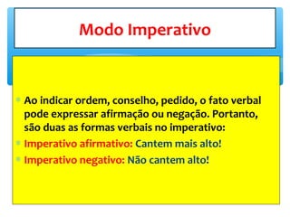 ∗ Ao indicar ordem, conselho, pedido, o fato verbal
pode expressar afirmação ou negação. Portanto,
são duas as formas verbais no imperativo:
∗ Imperativo afirmativo: Cantem mais alto!
∗ Imperativo negativo: Não cantem alto!
Modo Imperativo
 