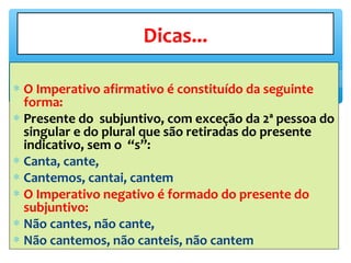 ∗ O Imperativo afirmativo é constituído da seguinte
forma:
∗ Presente do subjuntivo, com exceção da 2ª pessoa do
singular e do plural que são retiradas do presente
indicativo, sem o “s”:
∗ Canta, cante,
∗ Cantemos, cantai, cantem
∗ O Imperativo negativo é formado do presente do
subjuntivo:
∗ Não cantes, não cante,
∗ Não cantemos, não canteis, não cantem
Dicas...
 