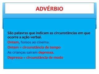 ∗ São palavras que indicam as circunstâncias em que
ocorre a ação verbal.
∗ Ontem, fomos ao cinema.
∗ Ontem = circunstância de tempo
∗ As crianças saíram depressa.
∗ Depressa = circunstância de modo
ADVÉRBIO
 