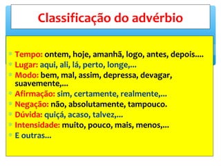 ∗ Tempo: ontem, hoje, amanhã, logo, antes, depois....
∗ Lugar: aqui, ali, lá, perto, longe,...
∗ Modo: bem, mal, assim, depressa, devagar,
suavemente,...
∗ Afirmação: sim, certamente, realmente,...
∗ Negação: não, absolutamente, tampouco.
∗ Dúvida: quiçá, acaso, talvez,...
∗ Intensidade: muito, pouco, mais, menos,...
∗ E outras...
Classificação do advérbio
 
