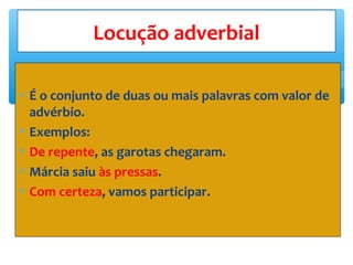 ∗ É o conjunto de duas ou mais palavras com valor de
advérbio.
∗ Exemplos:
∗ De repente, as garotas chegaram.
∗ Márcia saiu às pressas.
∗ Com certeza, vamos participar.
Locução adverbial
 