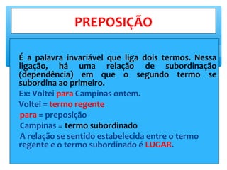 ∗ É a palavra invariável que liga dois termos. Nessa
ligação, há uma relação de subordinação
(dependência) em que o segundo termo se
subordina ao primeiro.
∗ Ex: Voltei para Campinas ontem.
∗ Voltei = termo regente
para = preposição
Campinas = termo subordinado
A relação se sentido estabelecida entre o termo
regente e o termo subordinado é LUGAR.
PREPOSIÇÃO
 