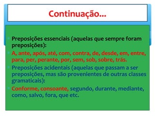 ∗ Preposições essenciais (aquelas que sempre foram
preposições):
∗ A, ante, após, até, com, contra, de, desde, em, entre,
para, per, perante, por, sem, sob, sobre, trás.
∗ Preposições acidentais (aquelas que passam a ser
preposições, mas são provenientes de outras classes
gramaticais):
∗ Conforme, consoante, segundo, durante, mediante,
como, salvo, fora, que etc.
Continuação...
 
