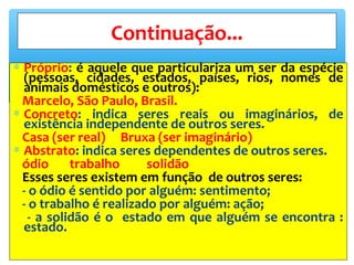 ∗ Próprio: é aquele que particulariza um ser da espécie
(pessoas, cidades, estados, países, rios, nomes de
animais domésticos e outros):
Marcelo, São Paulo, Brasil.
∗ Concreto: indica seres reais ou imaginários, de
existência independente de outros seres.
Casa (ser real) Bruxa (ser imaginário)
∗ Abstrato: indica seres dependentes de outros seres.
ódio trabalho solidão
Esses seres existem em função de outros seres:
- o ódio é sentido por alguém: sentimento;
- o trabalho é realizado por alguém: ação;
- a solidão é o estado em que alguém se encontra :
estado.
Continuação...
 
