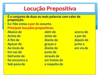 ∗ É o conjunto de duas ou mais palavras com valor de
preposição.
∗ Ex: Não estou a par do assunto.
∗ Principais locuções prepositivas:
∗ Abaixo de além de acerca de
∗ Acima de antes de a par de
∗ A fim de diante de depois de
∗ Apesar de graças a junto a
∗ Ao invés de diante de em via de
∗ Em vez de junto de
∗ Defronte de através de
∗ De encontro a em frente de
∗ Sob pena de a respeito de
Locução Prepositiva
 