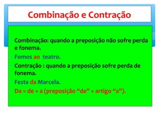 ∗ Combinação: quando a preposição não sofre perda
e fonema.
∗ Fomos ao teatro.
∗ Contração : quando a preposição sofre perda de
fonema.
∗ Festa da Marcela.
∗ Da = de + a (preposição “de” + artigo “a”).
Combinação e Contração
 
