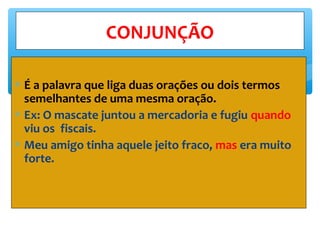 ∗ É a palavra que liga duas orações ou dois termos
semelhantes de uma mesma oração.
∗ Ex: O mascate juntou a mercadoria e fugiu quando
viu os fiscais.
∗ Meu amigo tinha aquele jeito fraco, mas era muito
forte.
CONJUNÇÃO
 