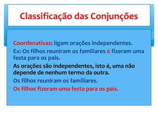 ∗ Coordenativas: ligam orações independentes.
∗ Ex: Os filhos reuniram os familiares e fizeram uma
festa para os pais.
∗ As orações são independentes, isto é, uma não
depende de nenhum termo da outra.
∗ Os filhos reuniram os familiares.
∗ Os filhos fizeram uma festa para os pais.
Classificação das Conjunções
 