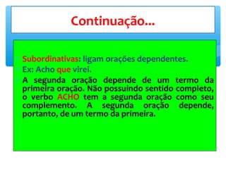 ∗ Subordinativas: ligam orações dependentes.
∗ Ex: Acho que virei.
∗ A segunda oração depende de um termo da
primeira oração. Não possuindo sentido completo,
o verbo ACHO tem a segunda oração como seu
complemento. A segunda oração depende,
portanto, de um termo da primeira.
Continuação...
 