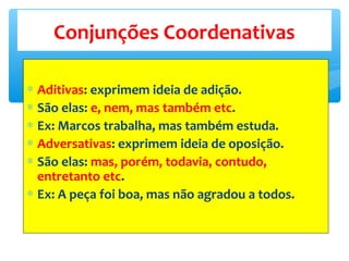 ∗ Aditivas: exprimem ideia de adição.
∗ São elas: e, nem, mas também etc.
∗ Ex: Marcos trabalha, mas também estuda.
∗ Adversativas: exprimem ideia de oposição.
∗ São elas: mas, porém, todavia, contudo,
entretanto etc.
∗ Ex: A peça foi boa, mas não agradou a todos.
Conjunções Coordenativas
 