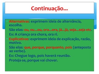 ∗ Alternativas: exprimem ideia de alternância,
escolha.
São elas: ou, ou...ou, ora...ora, já...já, seja...seja etc.
Ex: A criança ora chora, ora ri.
∗ Explicativas: exprimem ideia de explicação, razão,
motivo.
São elas: que, porque, porquanto, pois (anteposta
ao verbo).
Ex: Chegue logo, pois haverá reunião.
Proteja-se, porque vai chover.
Continuação...
 
