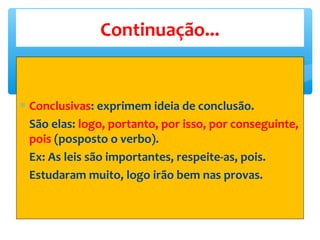 ∗ Conclusivas: exprimem ideia de conclusão.
São elas: logo, portanto, por isso, por conseguinte,
pois (posposto o verbo).
Ex: As leis são importantes, respeite-as, pois.
Estudaram muito, logo irão bem nas provas.
Continuação...
 