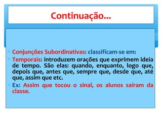 ∗ Conjunções Subordinativas: classificam-se em:
∗ Temporais: introduzem orações que exprimem ideia
de tempo. São elas: quando, enquanto, logo que,
depois que, antes que, sempre que, desde que, até
que, assim que etc.
∗ Ex: Assim que tocou o sinal, os alunos saíram da
classe.
Continuação...
 