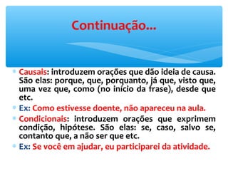 ∗ Causais: introduzem orações que dão ideia de causa.
São elas: porque, que, porquanto, já que, visto que,
uma vez que, como (no início da frase), desde que
etc.
∗ Ex: Como estivesse doente, não apareceu na aula.
∗ Condicionais: introduzem orações que exprimem
condição, hipótese. São elas: se, caso, salvo se,
contanto que, a não ser que etc.
∗ Ex: Se você em ajudar, eu participarei da atividade.
Continuação...
 