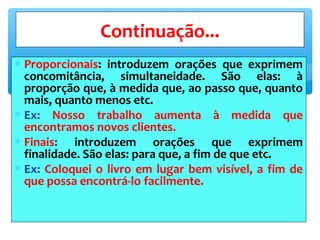 ∗ Proporcionais: introduzem orações que exprimem
concomitância, simultaneidade. São elas: à
proporção que, à medida que, ao passo que, quanto
mais, quanto menos etc.
∗ Ex: Nosso trabalho aumenta à medida que
encontramos novos clientes.
∗ Finais: introduzem orações que exprimem
finalidade. São elas: para que, a fim de que etc.
∗ Ex: Coloquei o livro em lugar bem visível, a fim de
que possa encontrá-lo facilmente.
Continuação...
 