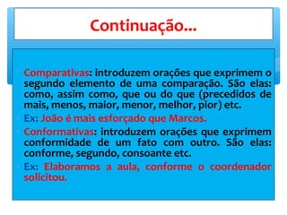 ∗ Comparativas: introduzem orações que exprimem o
segundo elemento de uma comparação. São elas:
como, assim como, que ou do que (precedidos de
mais, menos, maior, menor, melhor, pior) etc.
∗ Ex: João é mais esforçado que Marcos.
∗ Conformativas: introduzem orações que exprimem
conformidade de um fato com outro. São elas:
conforme, segundo, consoante etc.
∗ Ex: Elaboramos a aula, conforme o coordenador
solicitou.
Continuação...
 
