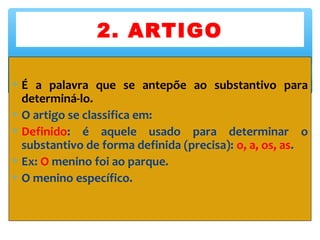 ∗ É a palavra que se antepõe ao substantivo para
determiná-lo.
∗ O artigo se classifica em:
∗ Definido: é aquele usado para determinar o
substantivo de forma definida (precisa): o, a, os, as.
∗ Ex: O menino foi ao parque.
∗ O menino específico.
2. ARTIGO
 