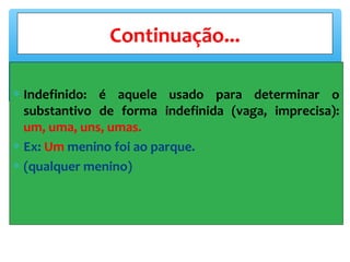 ∗ Indefinido: é aquele usado para determinar o
substantivo de forma indefinida (vaga, imprecisa):
um, uma, uns, umas.
∗ Ex: Um menino foi ao parque.
∗ (qualquer menino)
Continuação...
 