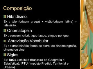 Composição
Hibridismo
Ex : tele (origem grega) + visão(origem latina) =
televisão.
Onomatopeia
Ex : zunzum, cricri, tique-taque, pingue-pongue.
Abreviação Vocabular
Ex : extraordinário forma-se extra; de cinematografia,
cinema ou cine.
Siglas
Ex: IBGE (Instituto Brasileiro de Geografia e
Estatística); IPTU (Imposto Predial, Territorial e
Urbano)
 