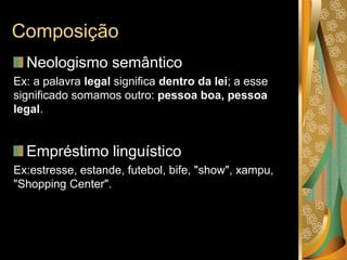Composição
Neologismo semântico
Ex: a palavra legal significa dentro da lei; a esse
significado somamos outro: pessoa boa, pessoa
legal.
Empréstimo linguístico
Ex:estresse, estande, futebol, bife, "show", xampu,
"Shopping Center".
 