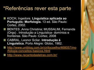 *Referências rever esta parte
KOCH, Ingedore. Linguística aplicada ao
Português: Morfologia. 13 ed. São Paulo:
Cortez, 2002.
BENTES ,Anna Christina; MUSSALIM, Fernanda
(Orgs) . Introdução a Linguística- domínios e
fronteiras. São Paulo :Cortez, 2008
CABRAL, Leonor Scliar. Introdução à
Linguística. Porto Alegre: Globo, 1982.
http://www.uniblog.com.br/cirilocoelho/468057/mo
rfologia-conceitos-basicos.html
http://www.recantodasletras.com.br/
 
