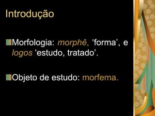 Introdução
Morfologia: morphê, ‘forma’, e
logos ‘estudo, tratado’.
Objeto de estudo: morfema.
 